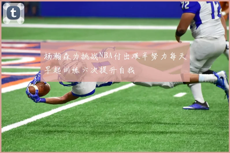 杨瀚森为挑战NBA付出艰辛努力每天早起训练六次提升自我