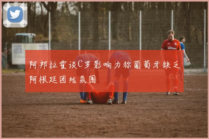 阿邦拉霍谈C罗影响力称葡萄牙缺乏阿根廷团结氛围