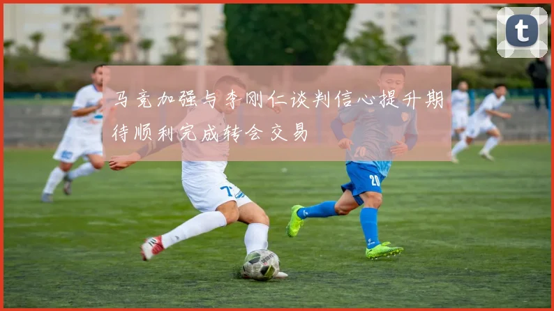 马竞加强与李刚仁谈判信心提升期待顺利完成转会交易