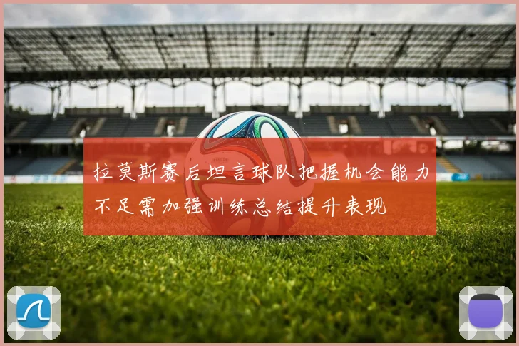 拉莫斯赛后坦言球队把握机会能力不足需加强训练总结提升表现