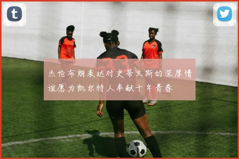 杰伦布朗表达对史蒂文斯的深厚情谊愿为凯尔特人奉献十年青春