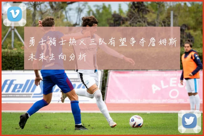 勇士骑士热火三队有望争夺詹姆斯未来去向分析
