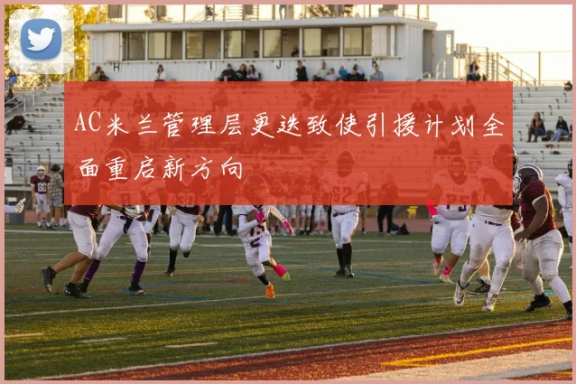 AC米兰管理层更迭致使引援计划全面重启新方向