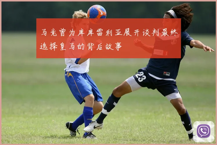 马竞曾为库库雷利亚展开谈判最终选择皇马的背后故事