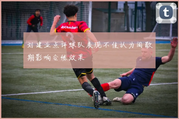 刘建业点评球队表现不佳认为间歇期影响合练效果