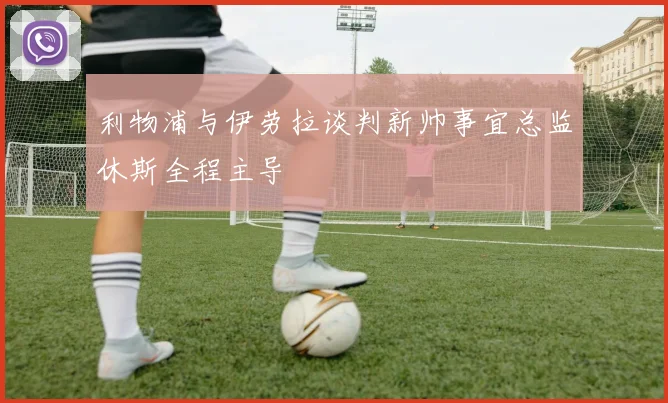 利物浦与伊劳拉谈判新帅事宜总监休斯全程主导