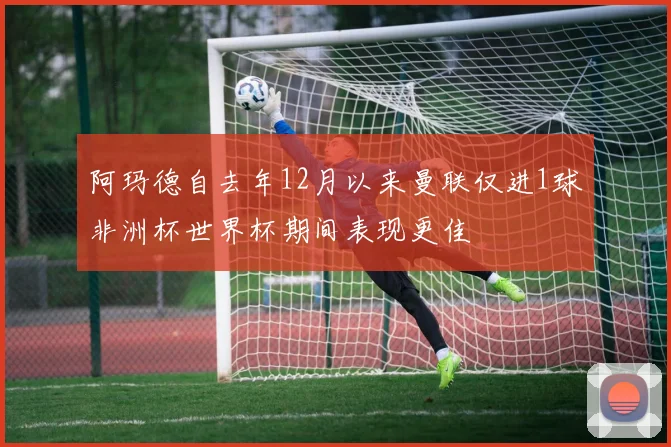 阿玛德自去年12月以来曼联仅进1球非洲杯世界杯期间表现更佳