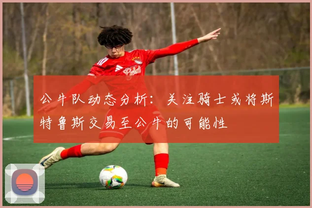 公牛队动态分析：关注骑士或将斯特鲁斯交易至公牛的可能性